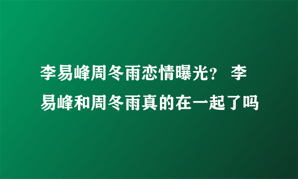 李易峰周冬雨恋情曝光？ 李易峰和周冬雨真的在一起了吗