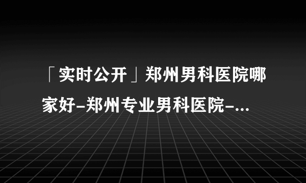 「实时公开」郑州男科医院哪家好-郑州专业男科医院-郑州医大医院口碑