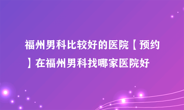 福州男科比较好的医院【预约】在福州男科找哪家医院好