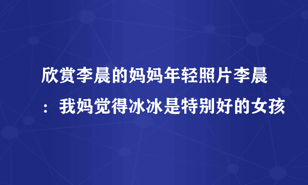 欣赏李晨的妈妈年轻照片李晨：我妈觉得冰冰是特别好的女孩