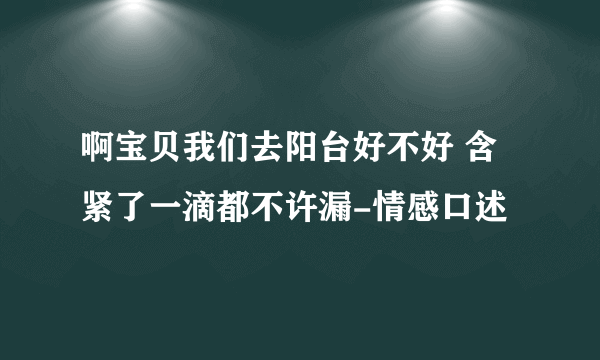 啊宝贝我们去阳台好不好 含紧了一滴都不许漏-情感口述