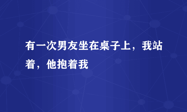 有一次男友坐在桌子上，我站着，他抱着我