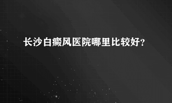 长沙白癜风医院哪里比较好？