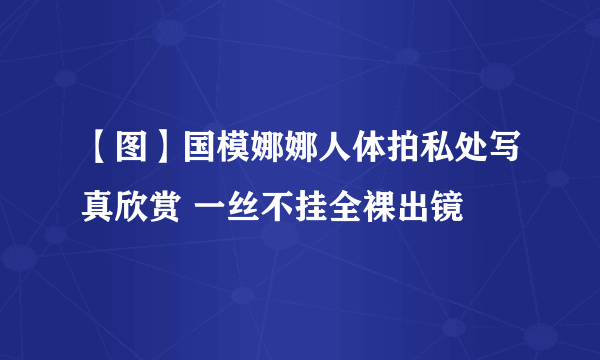 【图】国模娜娜人体拍私处写真欣赏 一丝不挂全裸出镜