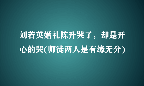 刘若英婚礼陈升哭了，却是开心的哭(师徒两人是有缘无分)