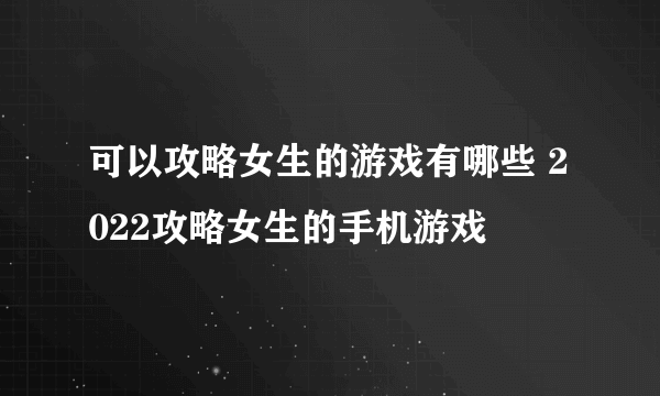 可以攻略女生的游戏有哪些 2022攻略女生的手机游戏