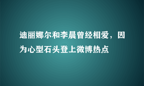 迪丽娜尔和李晨曾经相爱，因为心型石头登上微博热点 