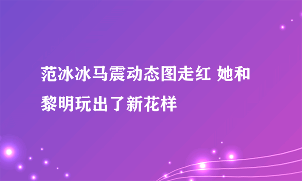 范冰冰马震动态图走红 她和黎明玩出了新花样