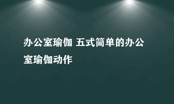 办公室瑜伽 五式简单的办公室瑜伽动作