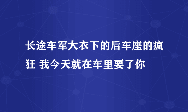 长途车军大衣下的后车座的疯狂 我今天就在车里要了你