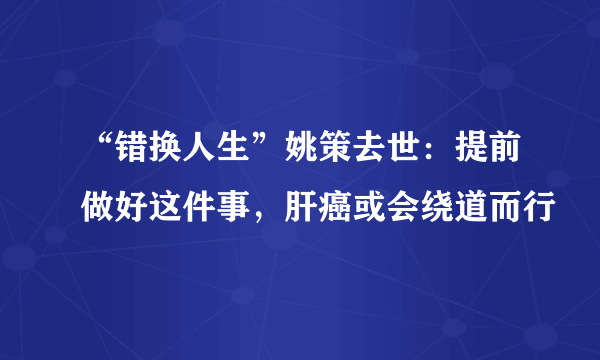 “错换人生”姚策去世：提前做好这件事，肝癌或会绕道而行