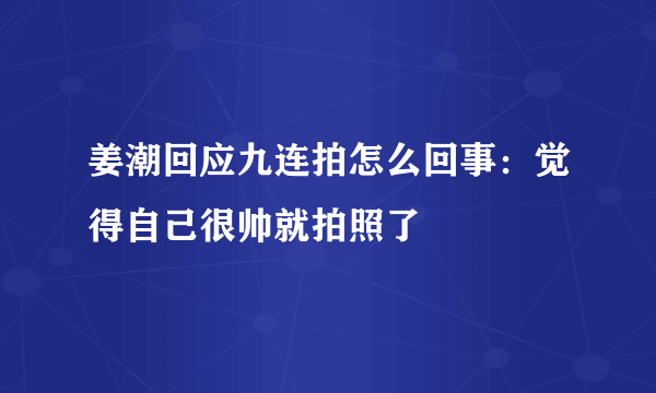 姜潮回应九连拍怎么回事：觉得自己很帅就拍照了