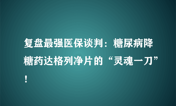 复盘最强医保谈判：糖尿病降糖药达格列净片的“灵魂一刀”！