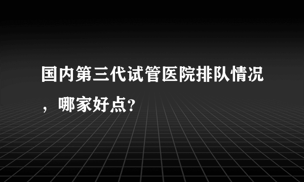 国内第三代试管医院排队情况，哪家好点？