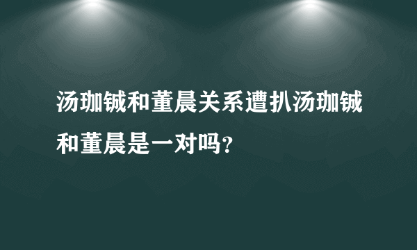 汤珈铖和董晨关系遭扒汤珈铖和董晨是一对吗？