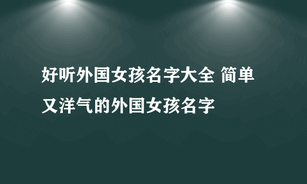 好听外国女孩名字大全 简单又洋气的外国女孩名字