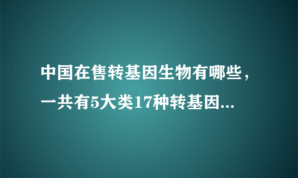 中国在售转基因生物有哪些，一共有5大类17种转基因生物在售