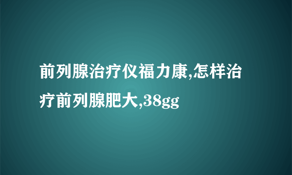 前列腺治疗仪福力康,怎样治疗前列腺肥大,38gg