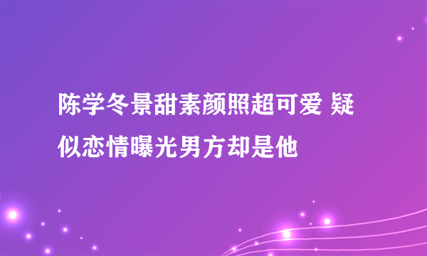 陈学冬景甜素颜照超可爱 疑似恋情曝光男方却是他