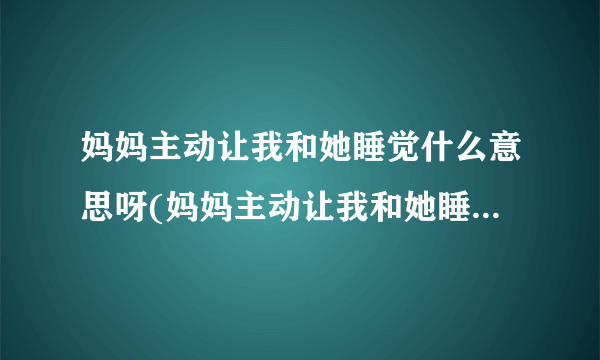 妈妈主动让我和她睡觉什么意思呀(妈妈主动让我和她睡觉什么意思)