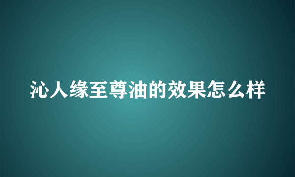 沁人缘至尊油的效果怎么样