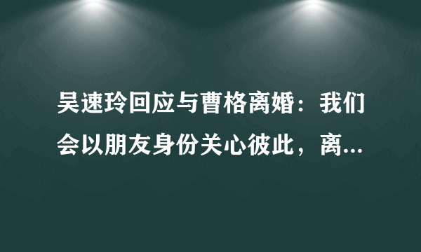 吴速玲回应与曹格离婚：我们会以朋友身份关心彼此，离婚后还能做朋友吗？