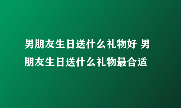 男朋友生日送什么礼物好 男朋友生日送什么礼物最合适