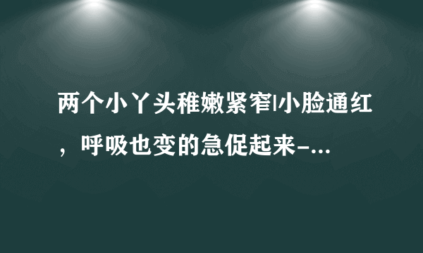 两个小丫头稚嫩紧窄|小脸通红，呼吸也变的急促起来-情感口述