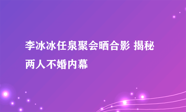 李冰冰任泉聚会晒合影 揭秘两人不婚内幕