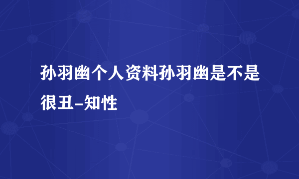 孙羽幽个人资料孙羽幽是不是很丑-知性