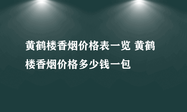 黄鹤楼香烟价格表一览 黄鹤楼香烟价格多少钱一包