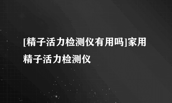 [精子活力检测仪有用吗]家用精子活力检测仪