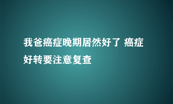 我爸癌症晚期居然好了 癌症好转要注意复查