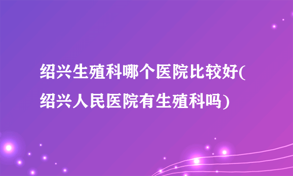 绍兴生殖科哪个医院比较好(绍兴人民医院有生殖科吗)