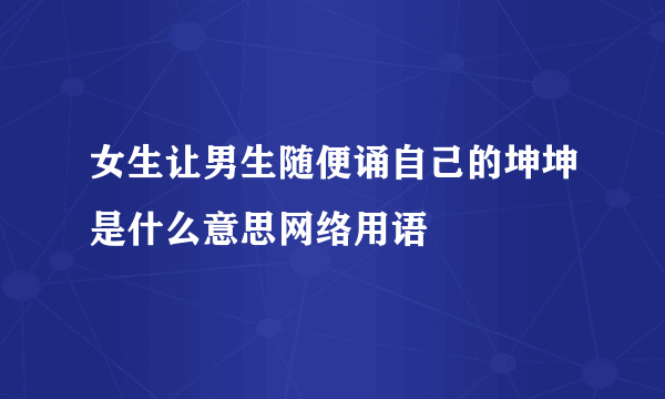 女生让男生随便诵自己的坤坤是什么意思网络用语