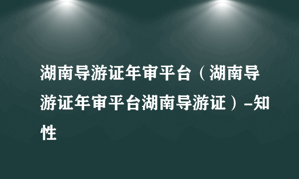 湖南导游证年审平台（湖南导游证年审平台湖南导游证）-知性