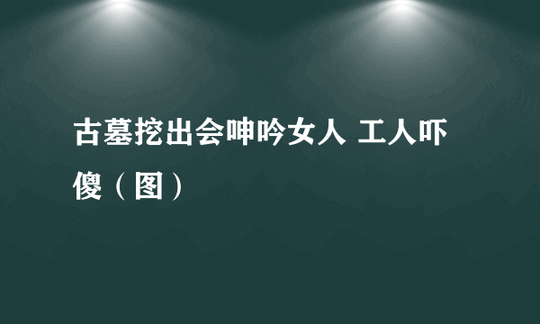 古墓挖出会呻吟女人 工人吓傻（图）