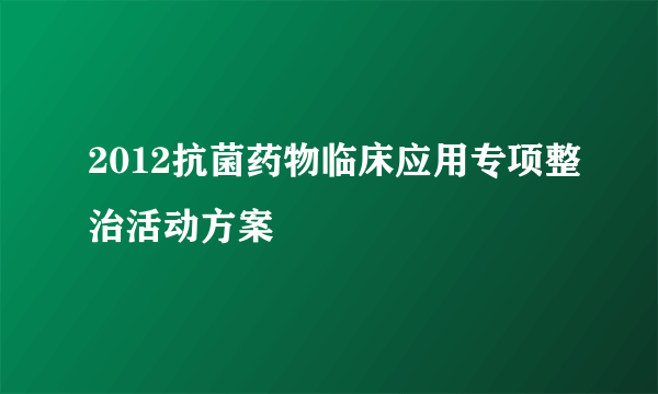 2012抗菌药物临床应用专项整治活动方案