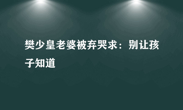 樊少皇老婆被弃哭求：别让孩子知道