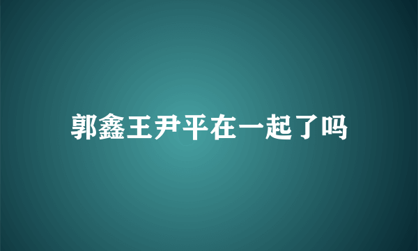 郭鑫王尹平在一起了吗