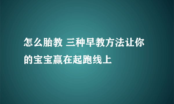 怎么胎教 三种早教方法让你的宝宝赢在起跑线上