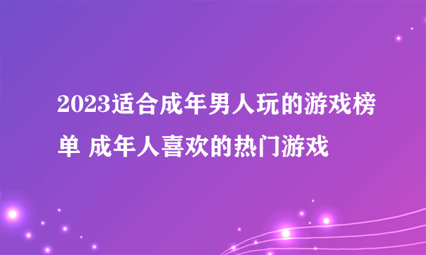 2023适合成年男人玩的游戏榜单 成年人喜欢的热门游戏