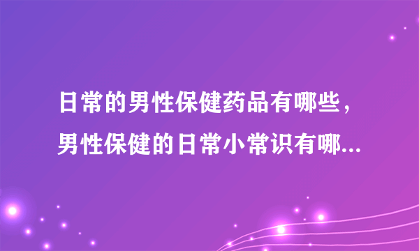 日常的男性保健药品有哪些，男性保健的日常小常识有哪些,男人健康保健的方式，保持精力旺盛的秘诀有哪些