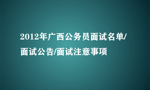 2012年广西公务员面试名单/面试公告/面试注意事项