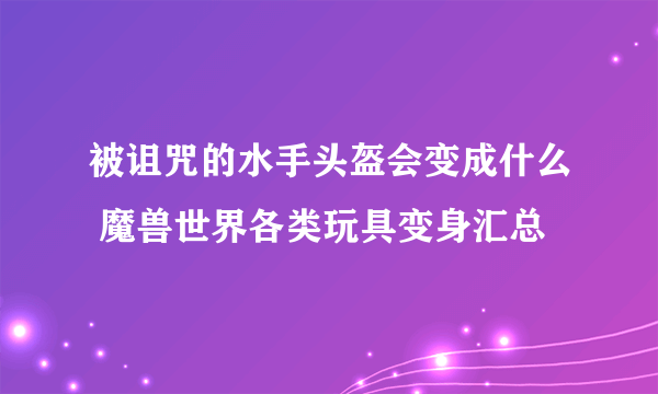 被诅咒的水手头盔会变成什么 魔兽世界各类玩具变身汇总