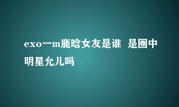 exo一m鹿晗女友是谁  是圈中明星允儿吗