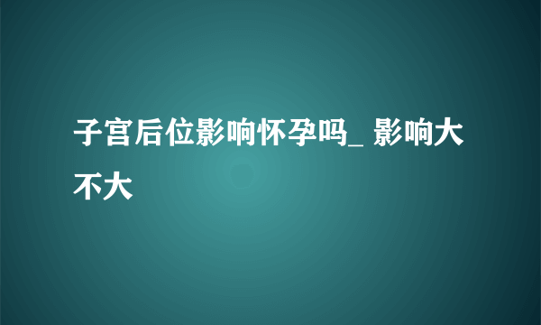 子宫后位影响怀孕吗_ 影响大不大