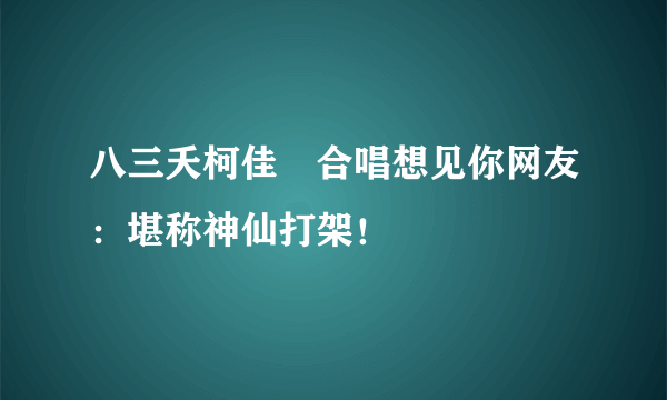 八三夭柯佳嬿合唱想见你网友：堪称神仙打架！