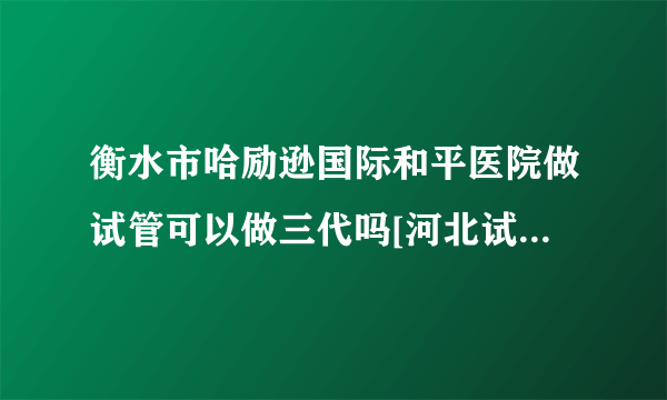 衡水市哈励逊国际和平医院做试管可以做三代吗[河北试管婴儿]