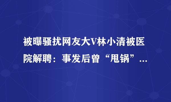 被曝骚扰网友大V林小清被医院解聘：事发后曾“甩锅”给助理-知性